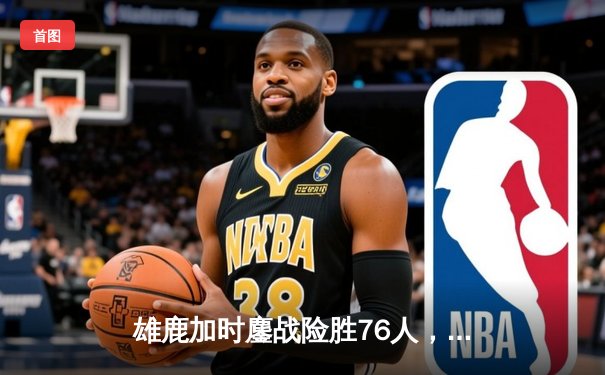 雄鹿加时鏖战险胜76人，利拉德39分关键三分锁定胜局