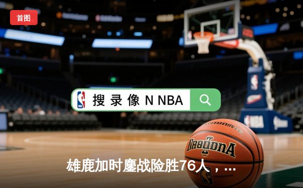 雄鹿加时鏖战险胜76人，字母哥32+11+7统治关键时刻