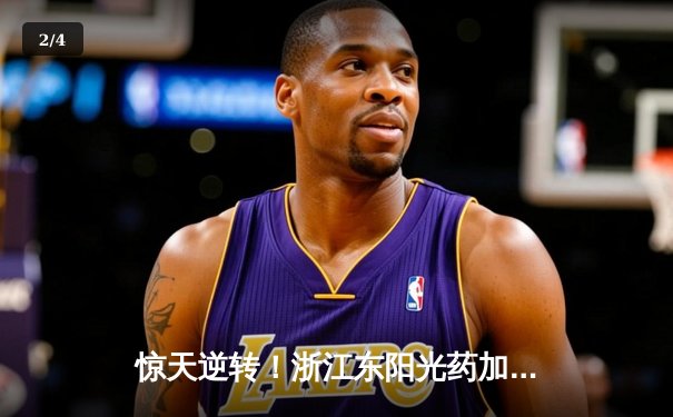 惊天逆转！浙江东阳光药加时险胜上海久事，孙铭徽33+8主宰关键时刻 - 2