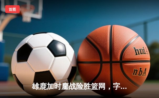 雄鹿加时鏖战险胜篮网，字母哥36+12+5主宰关键时刻