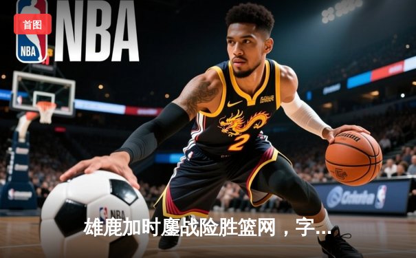 雄鹿加时鏖战险胜篮网，字母哥36分准三统治攻防